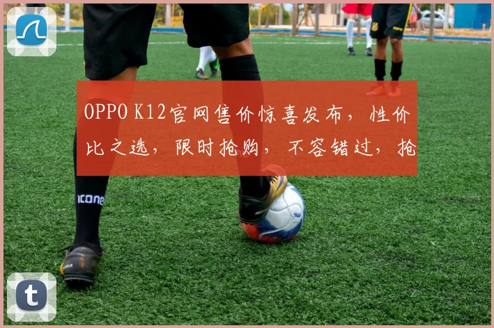 OPPO K12官网售价惊喜发布，性价比之选，限时抢购，不容错过，抢购从速，错过再等一年