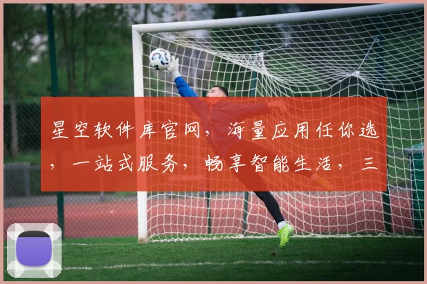 星空软件库官网，海量应用任你选，一站式服务，畅享智能生活，三重惊喜等你来