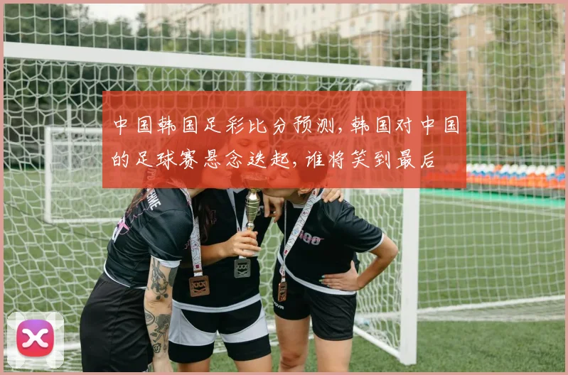 中国韩国足彩比分预测,韩国对中国的足球赛悬念迭起,谁将笑到最后