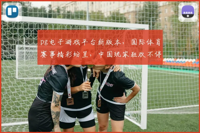 pg电子游戏平台新版本，国际体育赛事精彩纷呈，中国玩家狂欢不停，三大亮点不容错过，一触即达