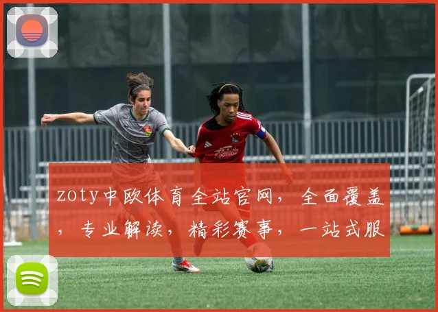 zoty中欧体育全站官网，全面覆盖，专业解读，精彩赛事，一站式服务，三重保障，体验非凡